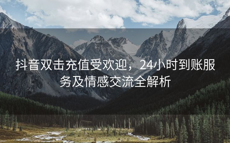 抖音双击充值受欢迎，24小时到账服务及情感交流全解析