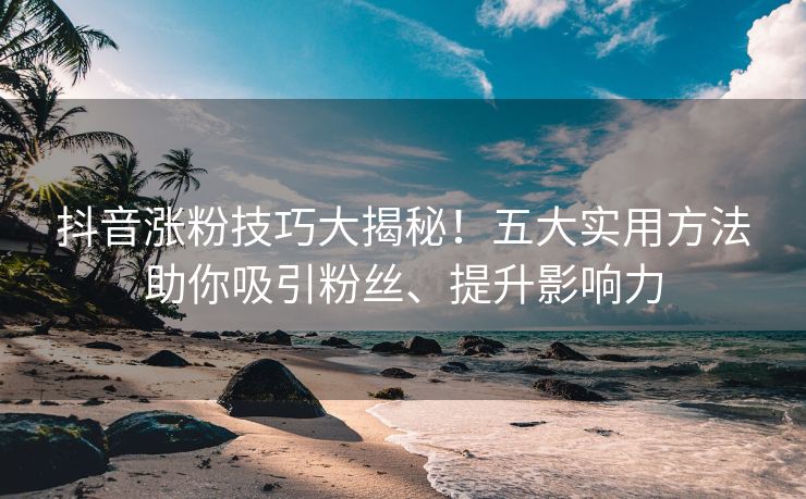 抖音涨粉技巧大揭秘！五大实用方法助你吸引粉丝、提升影响力
