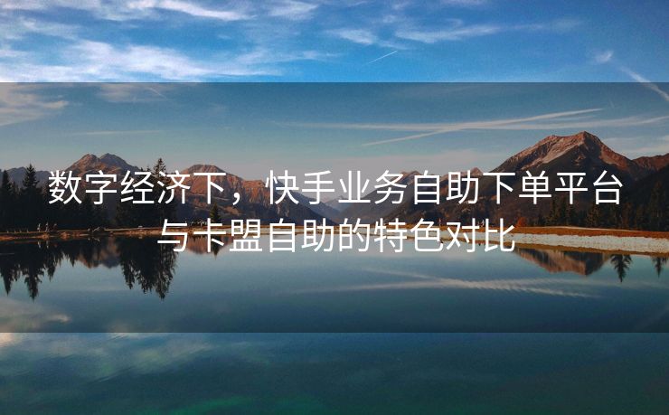数字经济下，快手业务自助下单平台与卡盟自助的特色对比