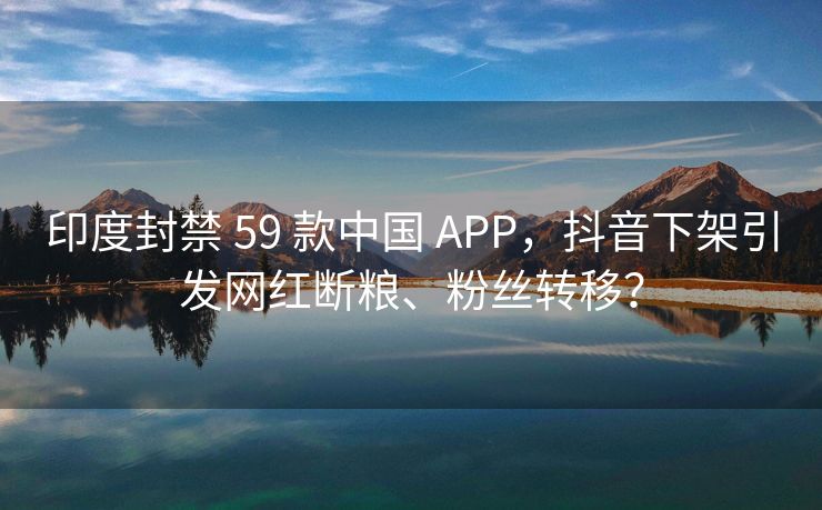 印度封禁 59 款中国 APP，抖音下架引发网红断粮、粉丝转移？