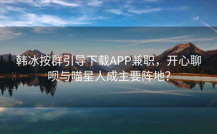 韩冰按群引导下载APP兼职，开心聊呗与喵星人成主要阵地？