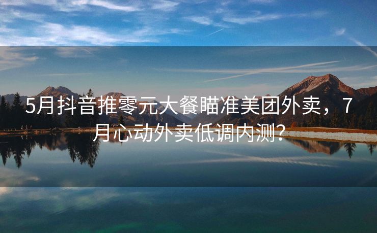 5月抖音推零元大餐瞄准美团外卖，7月心动外卖低调内测？
