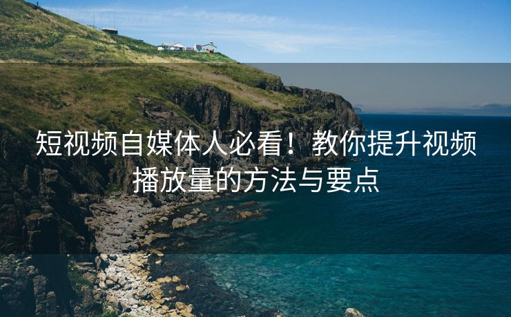 短视频自媒体人必看！教你提升视频播放量的方法与要点