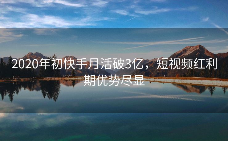 2020年初快手月活破3亿，短视频红利期优势尽显