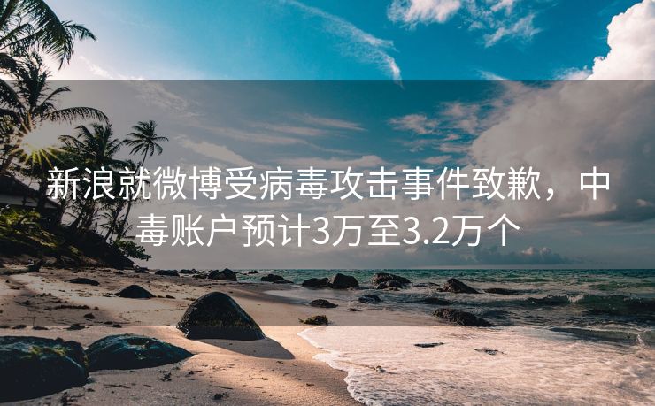 新浪就微博受病毒攻击事件致歉，中毒账户预计3万至3.2万个