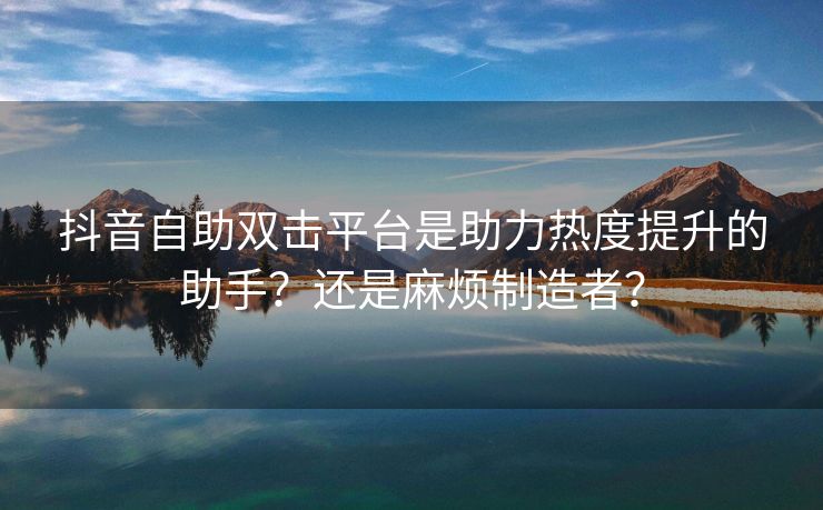 抖音自助双击平台是助力热度提升的助手？还是麻烦制造者？