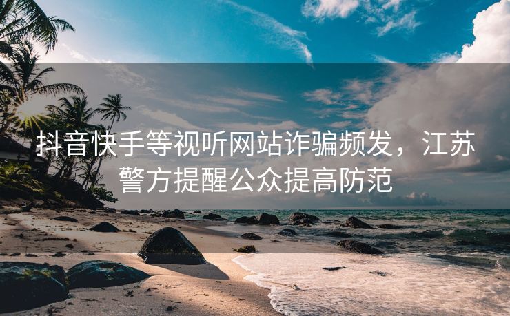 抖音快手等视听网站诈骗频发，江苏警方提醒公众提高防范