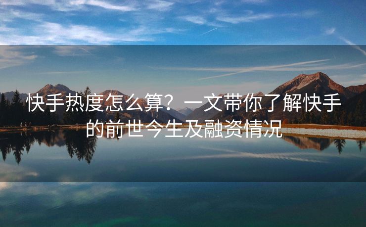 快手热度怎么算？一文带你了解快手的前世今生及融资情况