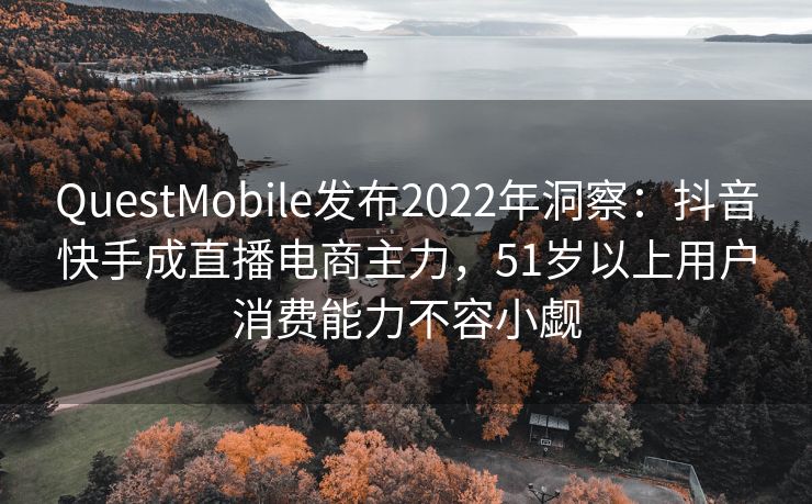 QuestMobile发布2022年洞察：抖音快手成直播电商主力，51岁以上用户消费能力不容小觑