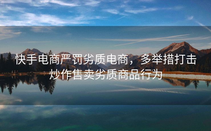 快手电商严罚劣质电商，多举措打击炒作售卖劣质商品行为
