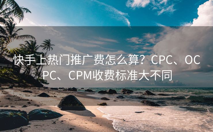 快手上热门推广费怎么算？CPC、OCPC、CPM收费标准大不同