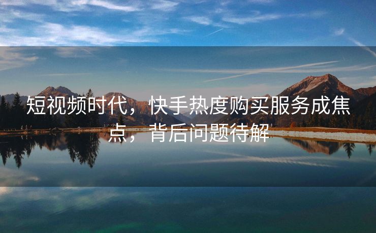 短视频时代，快手热度购买服务成焦点，背后问题待解
