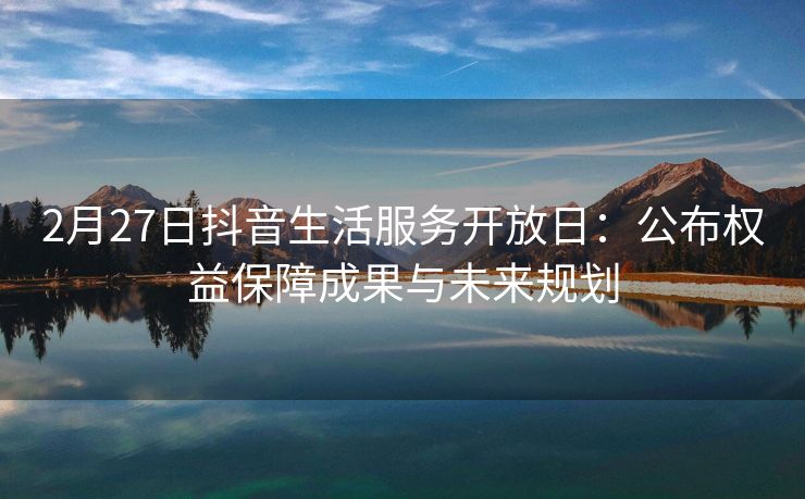 2月27日抖音生活服务开放日：公布权益保障成果与未来规划