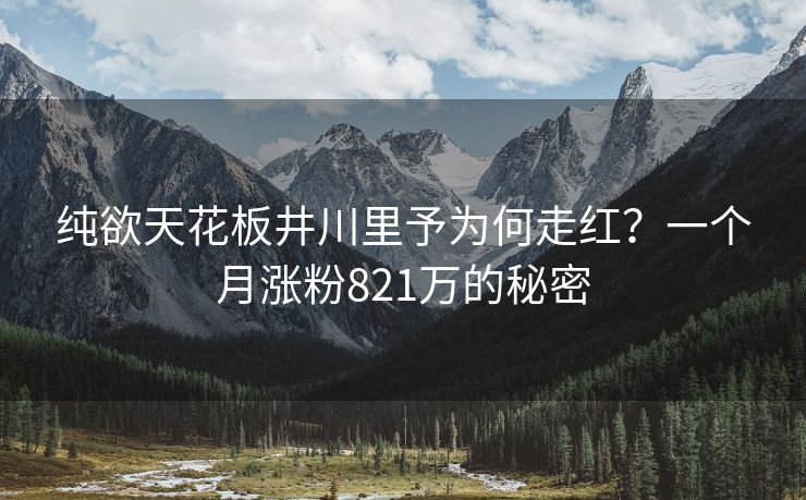 纯欲天花板井川里予为何走红？一个月涨粉821万的秘密