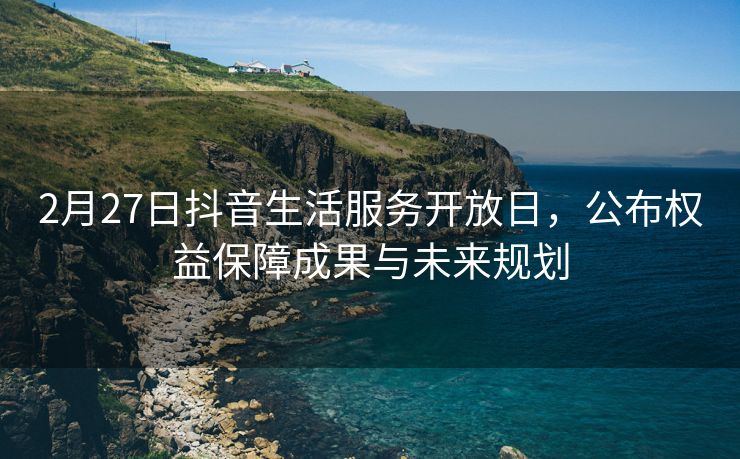 2月27日抖音生活服务开放日，公布权益保障成果与未来规划