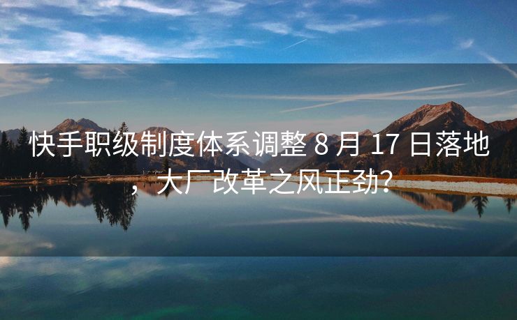 快手职级制度体系调整 8 月 17 日落地，大厂改革之风正劲？