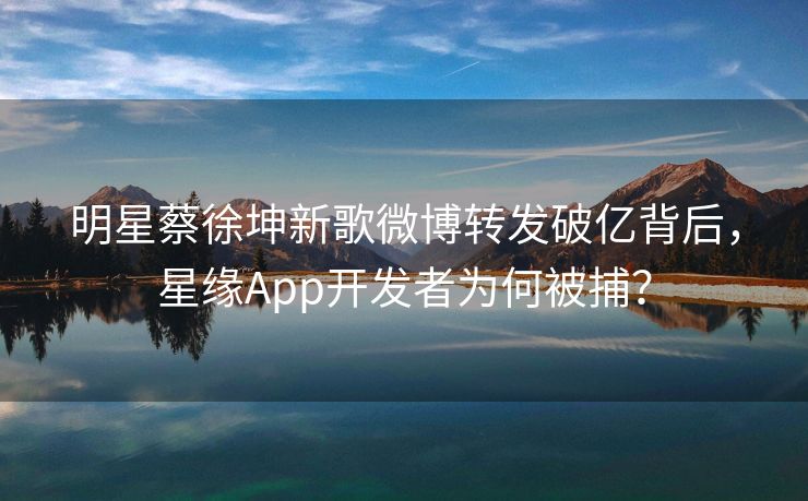 明星蔡徐坤新歌微博转发破亿背后，星缘App开发者为何被捕？