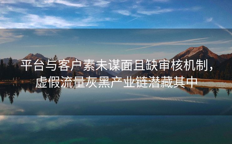 平台与客户素未谋面且缺审核机制，虚假流量灰黑产业链潜藏其中