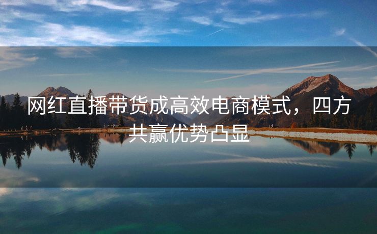 网红直播带货成高效电商模式，四方共赢优势凸显