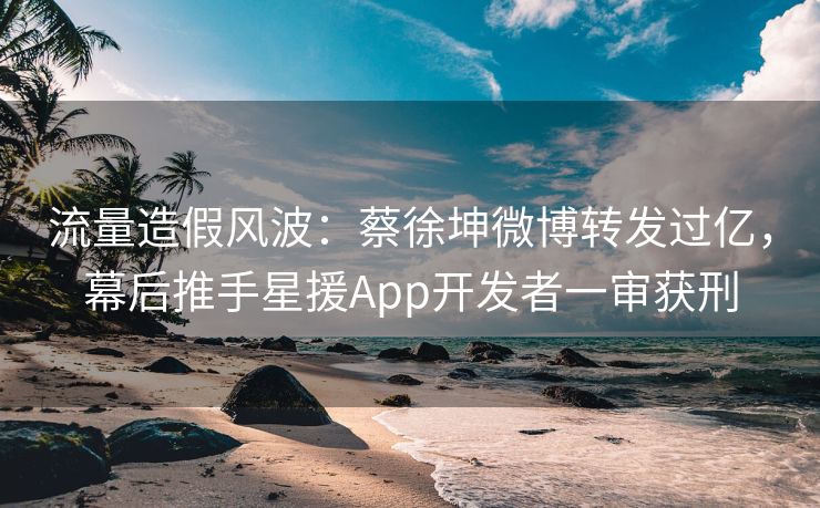 流量造假风波：蔡徐坤微博转发过亿，幕后推手星援App开发者一审获刑