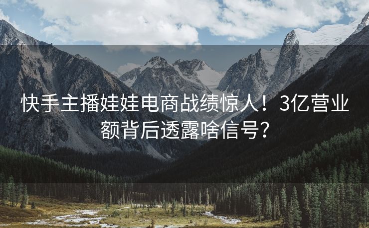 快手主播娃娃电商战绩惊人！3亿营业额背后透露啥信号？