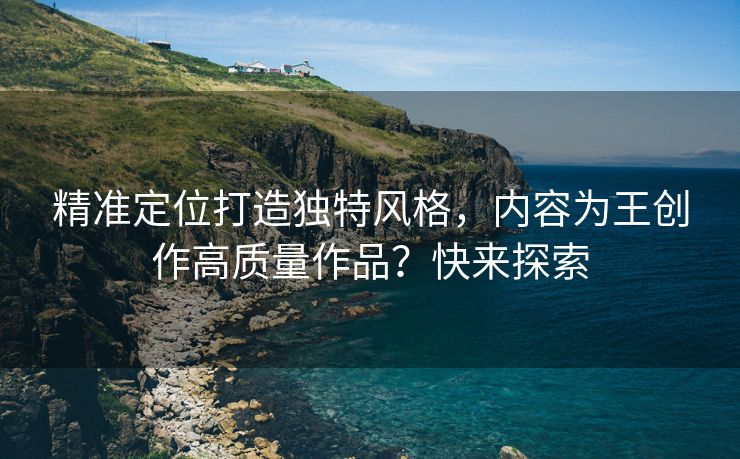 精准定位打造独特风格，内容为王创作高质量作品？快来探索