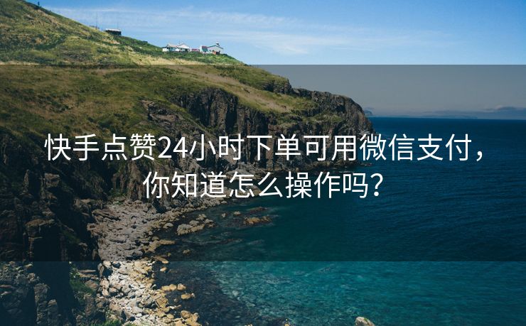 快手点赞24小时下单可用微信支付，你知道怎么操作吗？