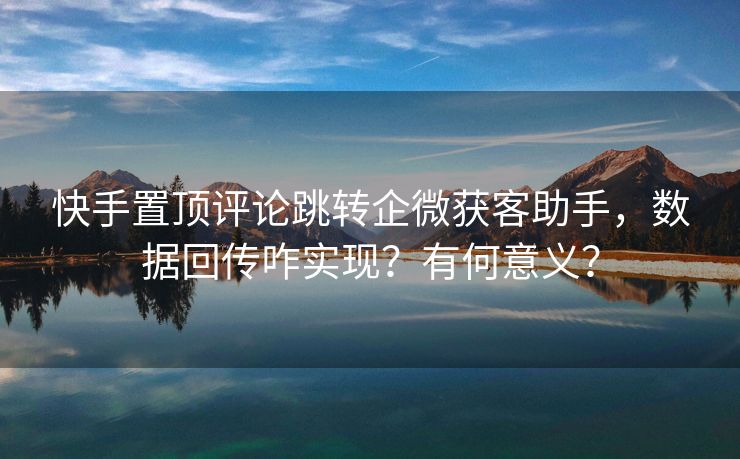 快手置顶评论跳转企微获客助手，数据回传咋实现？有何意义？