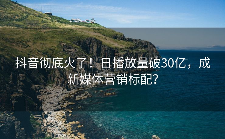 抖音彻底火了!日播放量破30亿,成新媒体营销标配?