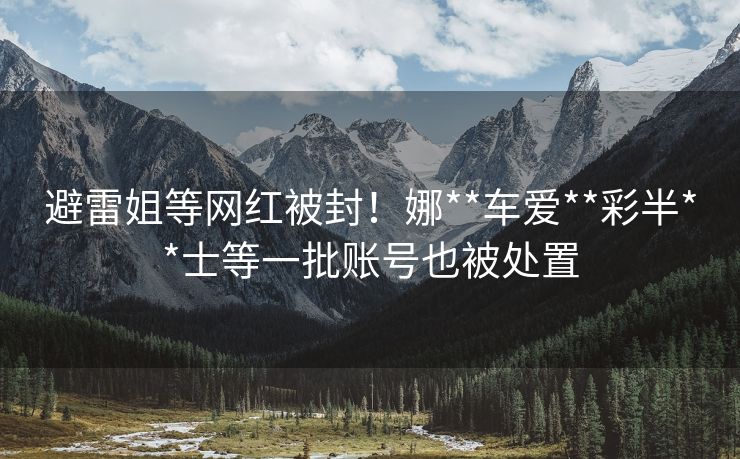 避雷姐等网红被封！娜**车爱**彩半**士等一批账号也被处置