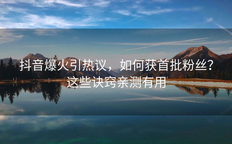 抖音爆火引热议，如何获首批粉丝？这些诀窍亲测有用