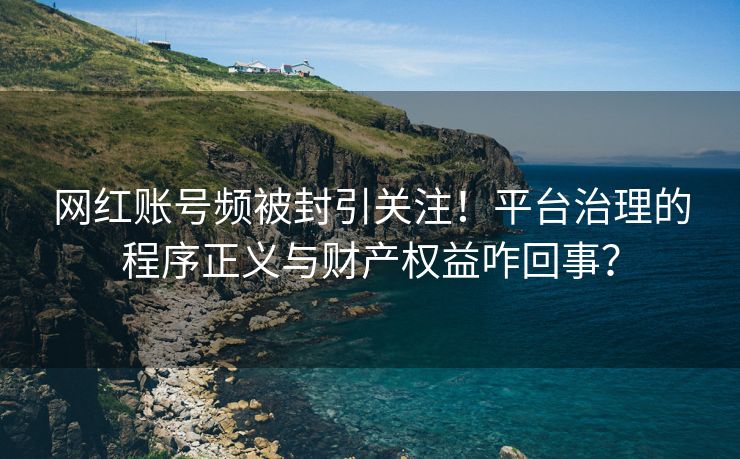 网红账号频被封引关注！平台治理的程序正义与财产权益咋回事？