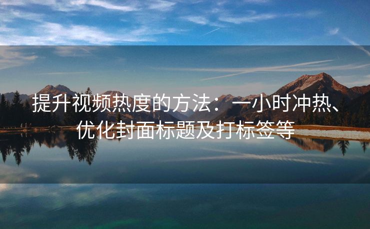 提升视频热度的方法：一小时冲热、优化封面标题及打标签等