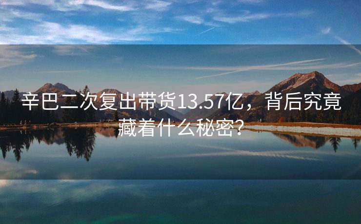 辛巴二次复出带货13.57亿，背后究竟藏着什么秘密？