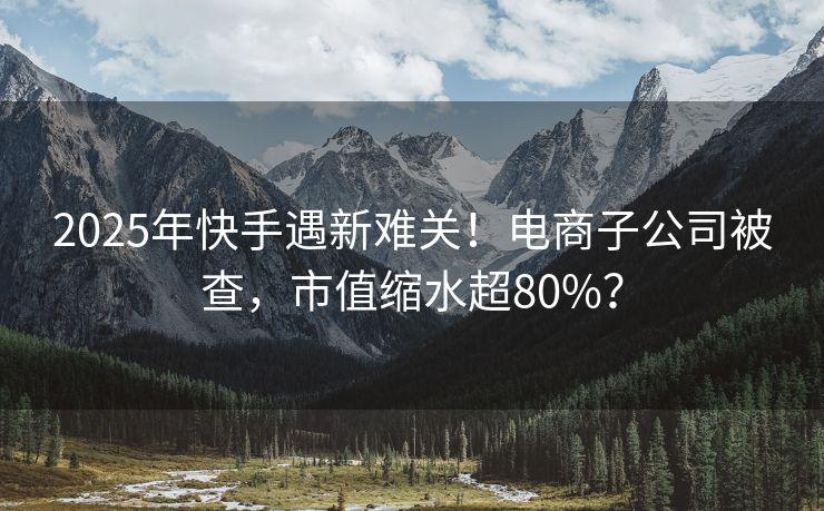2025年快手遇新难关！电商子公司被查，市值缩水超80%？