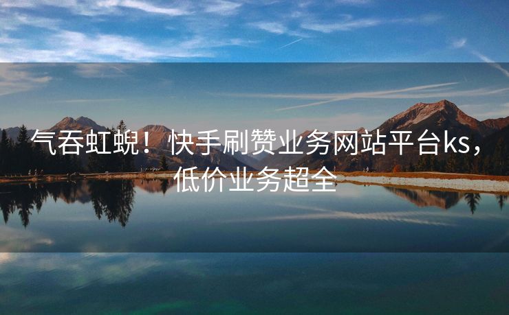 气吞虹蜺！快手刷赞业务网站平台ks，低价业务超全