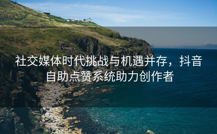 社交媒体时代挑战与机遇并存，抖音自助点赞系统助力创作者