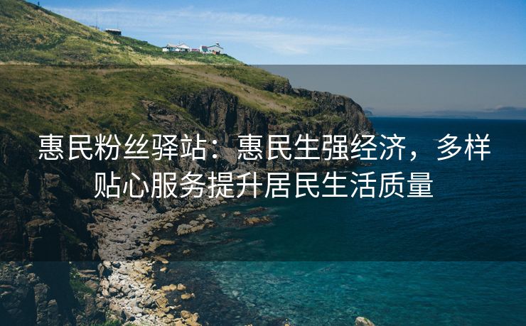 惠民粉丝驿站：惠民生强经济，多样贴心服务提升居民生活质量