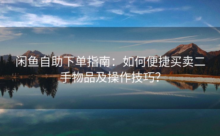 闲鱼自助下单指南：如何便捷买卖二手物品及操作技巧？