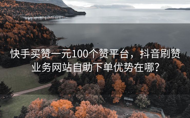 快手买赞一元100个赞平台，抖音刷赞业务网站自助下单优势在哪？