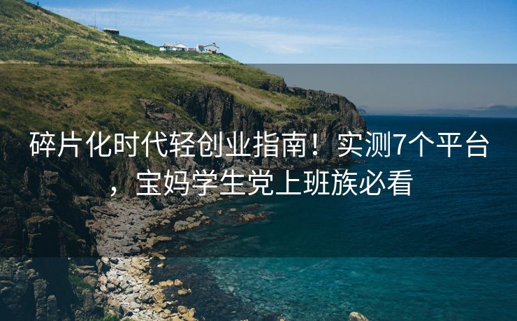 碎片化时代轻创业指南！实测7个平台，宝妈学生党上班族必看