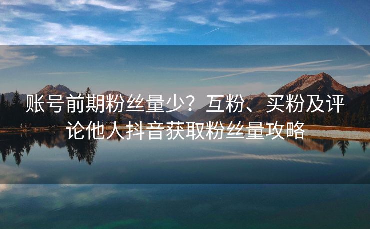 账号前期粉丝量少？互粉、买粉及评论他人抖音获取粉丝量攻略