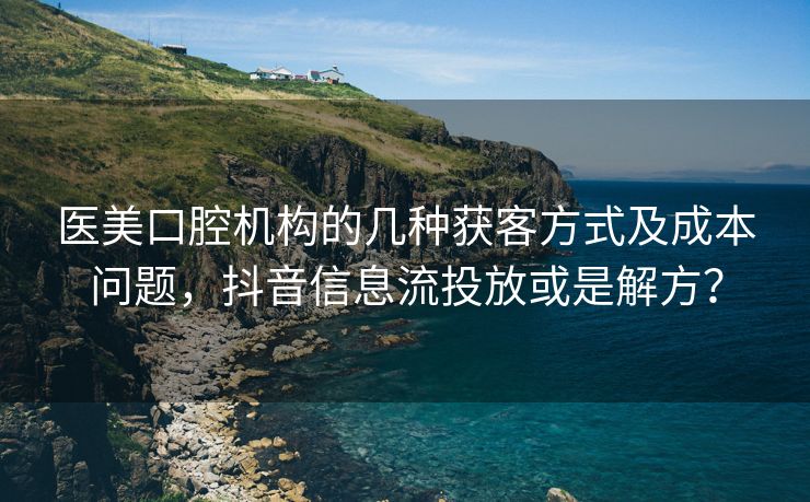医美口腔机构的几种获客方式及成本问题，抖音信息流投放或是解方？