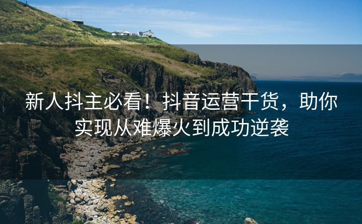 新人抖主必看！抖音运营干货，助你实现从难爆火到成功逆袭