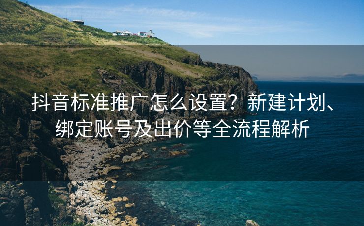 抖音标准推广怎么设置？新建计划、绑定账号及出价等全流程解析