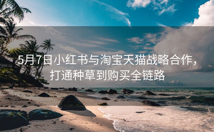 5月7日小红书与淘宝天猫战略合作，打通种草到购买全链路