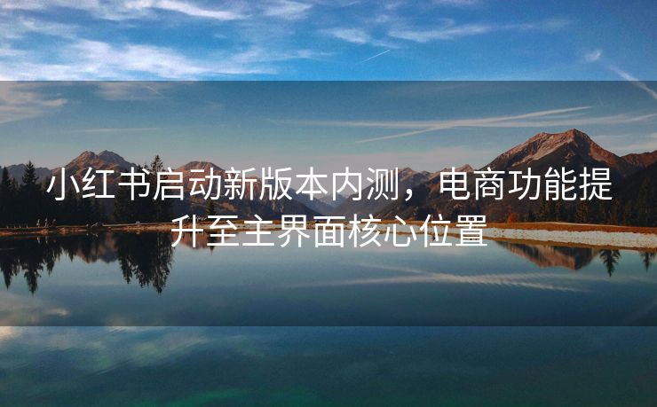 小红书启动新版本内测，电商功能提升至主界面核心位置