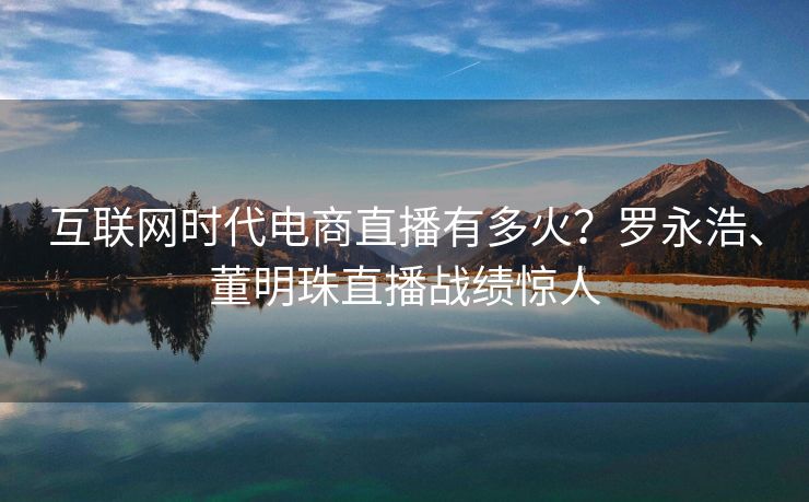 互联网时代电商直播有多火？罗永浩、董明珠直播战绩惊人