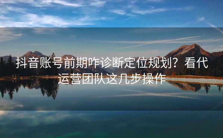 抖音账号前期咋诊断定位规划？看代运营团队这几步操作