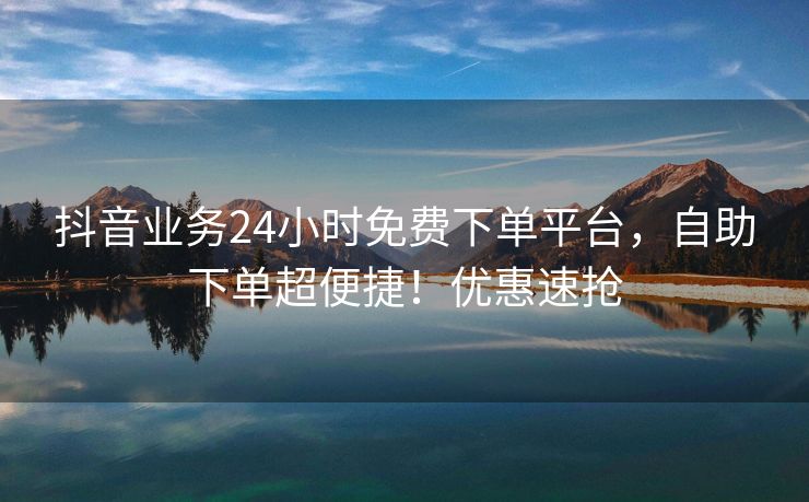 抖音业务24小时免费下单平台，自助下单超便捷！优惠速抢
